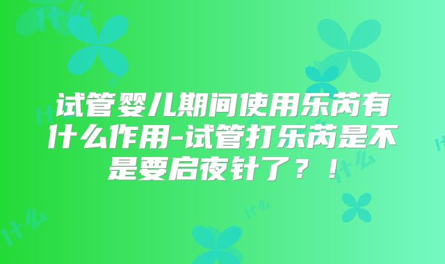 试管婴儿期间使用乐芮有什么作用-试管打乐芮是不是要启夜针了？！