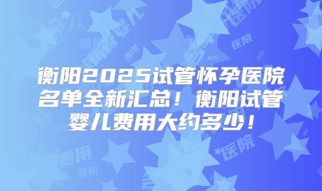 衡阳2025试管怀孕医院名单全新汇总!衡阳试管婴儿费用大约多少!