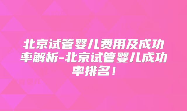 北京试管婴儿费用及成功率解析-北京试管婴儿成功率排名!
