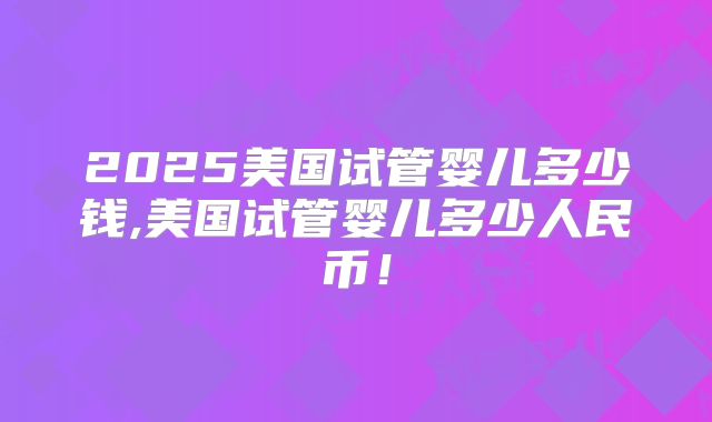 2025美国试管婴儿多少钱,美国试管婴儿多少人民币!