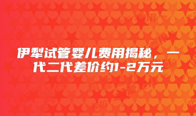 伊犁试管婴儿费用揭秘，一代二代差价约1-2万元