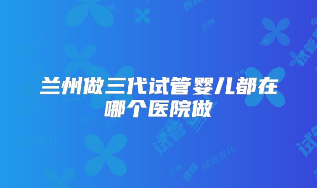 兰州做三代试管婴儿都在哪个医院做