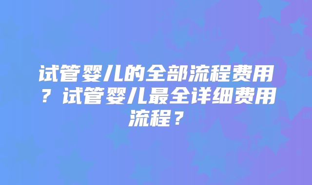 试管婴儿的全部流程费用?试管婴儿最全详细费用流程?