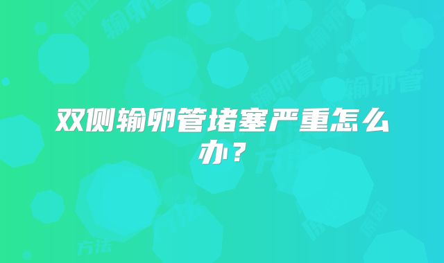 双侧输卵管堵塞严重怎么办？