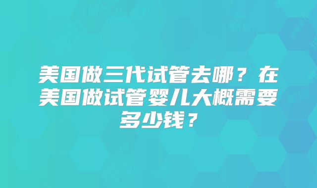 美国做三代试管去哪?在美国做试管婴儿大概需要多少钱?