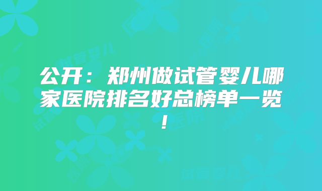 公开:郑州做试管婴儿哪家医院排名好总榜单一览!