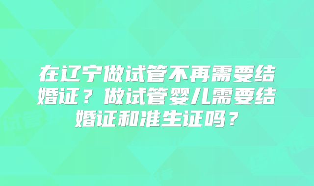 在辽宁做试管不再需要结婚证？做试管婴儿需要结婚证和准生证吗？