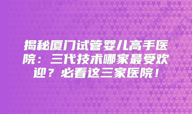 揭秘厦门试管婴儿高手医院:三代技术哪家最受欢迎?必看这三家医院!