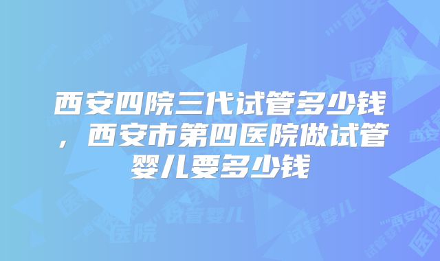 西安四院三代试管多少钱，西安市第四医院做试管婴儿要多少钱