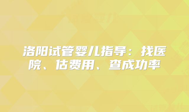 洛阳试管婴儿指导:找医院、估费用、查成功率