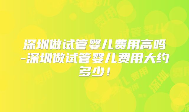 深圳做试管婴儿费用高吗-深圳做试管婴儿费用大约多少！