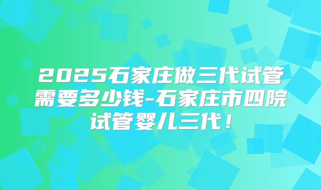 2025石家庄做三代试管需要多少钱-石家庄市四院试管婴儿三代！