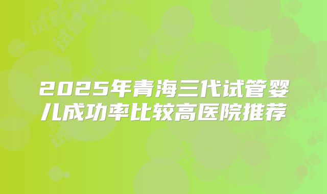 2025年青海三代试管婴儿成功率比较高医院推荐