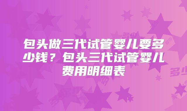 包头做三代试管婴儿要多少钱?包头三代试管婴儿费用明细表