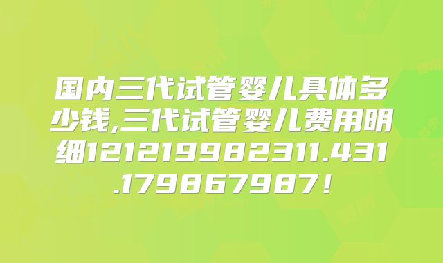 国内三代试管婴儿具体多少钱,三代试管婴儿费用明细121219982311.431.179867987！
