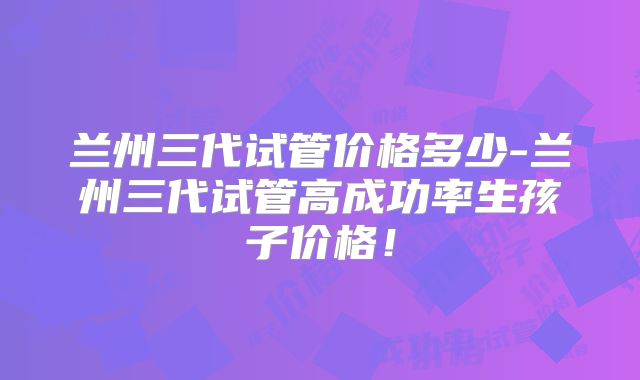 兰州三代试管价格多少-兰州三代试管高成功率生孩子价格!