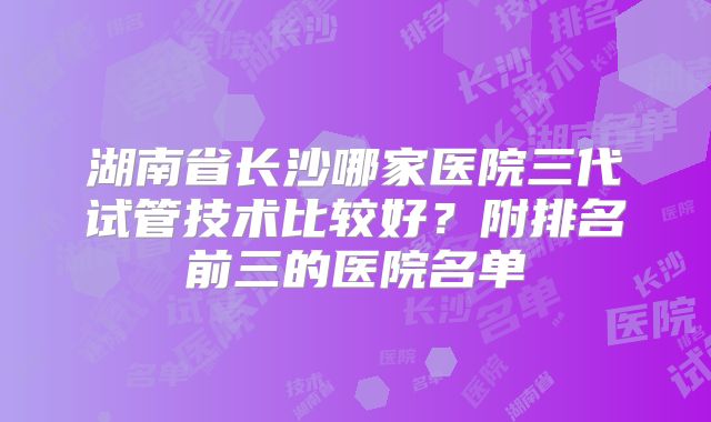 湖南省长沙哪家医院三代试管技术比较好？附排名前三的医院名单