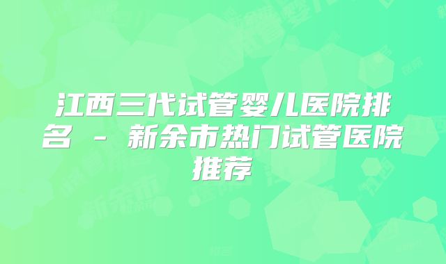 江西三代试管婴儿医院排名 - 新余市热门试管医院推荐