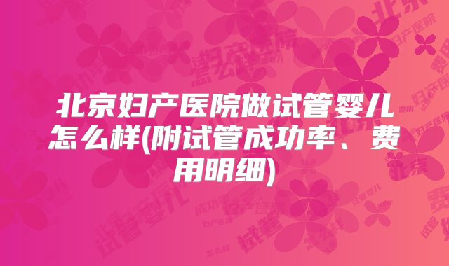 北京妇产医院做试管婴儿怎么样(附试管成功率、费用明细)