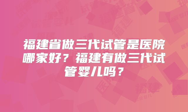 福建省做三代试管是医院哪家好？福建有做三代试管婴儿吗？