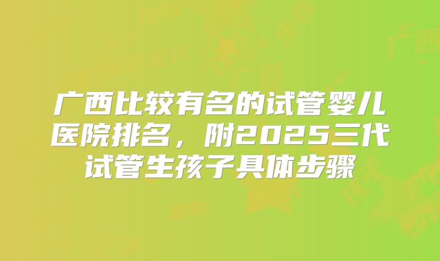 广西比较有名的试管婴儿医院排名,附2025三代试管生孩子具体步骤