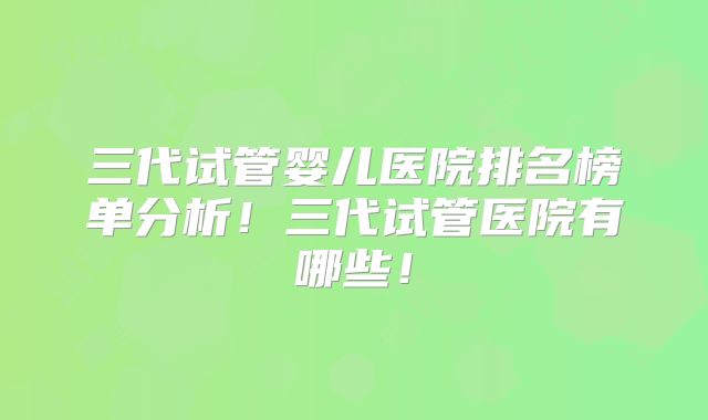 三代试管婴儿医院排名榜单分析！三代试管医院有哪些！