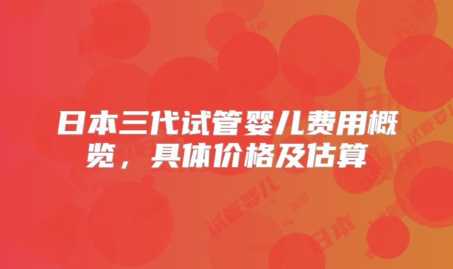 日本三代试管婴儿费用概览,具体价格及估算