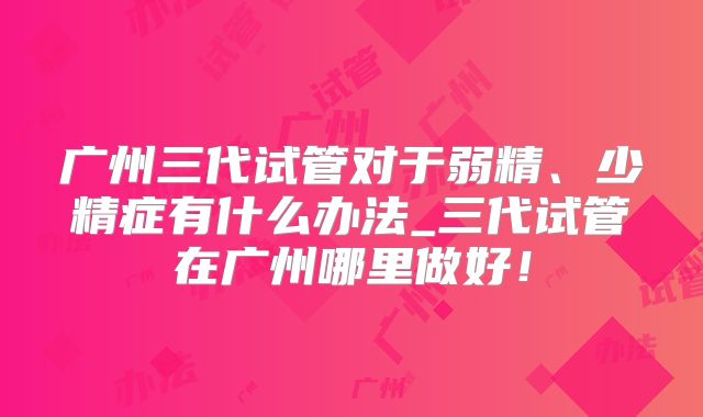 广州三代试管对于弱精、少精症有什么办法_三代试管在广州哪里做好!