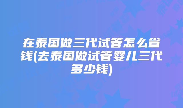 在泰国做三代试管怎么省钱(去泰国做试管婴儿三代多少钱)