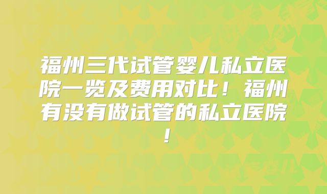 福州三代试管婴儿私立医院一览及费用对比!福州有没有做试管的私立医院!