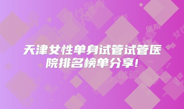天津女性单身试管试管医院排名榜单分享!