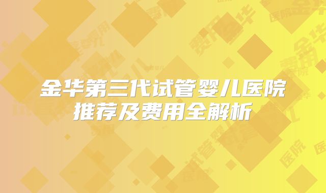 金华第三代试管婴儿医院推荐及费用全解析