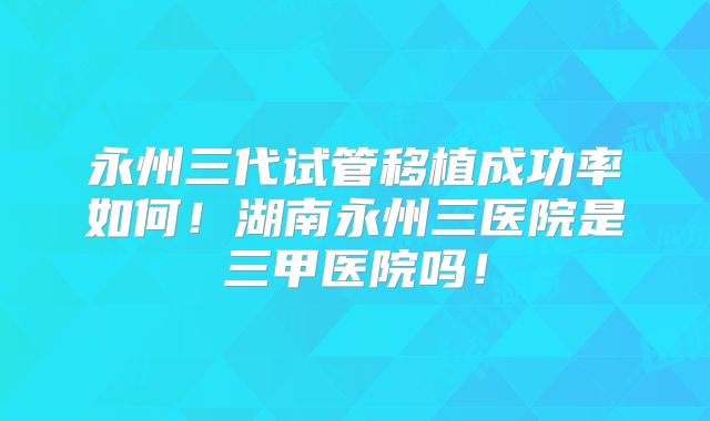 永州三代试管移植成功率如何！湖南永州三医院是三甲医院吗！
