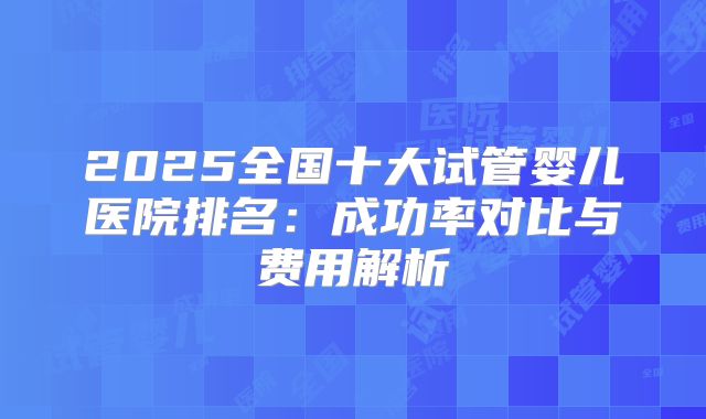 2025全国十大试管婴儿医院排名:成功率对比与费用解析