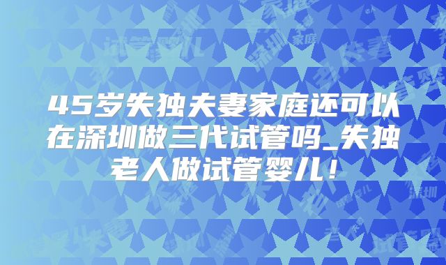45岁失独夫妻家庭还可以在深圳做三代试管吗_失独老人做试管婴儿!