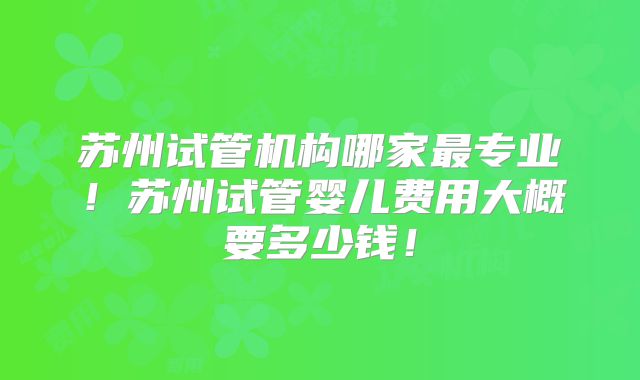 苏州试管机构哪家最专业!苏州试管婴儿费用大概要多少钱!