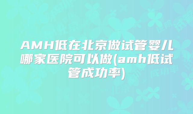 AMH低在北京做试管婴儿哪家医院可以做(amh低试管成功率)