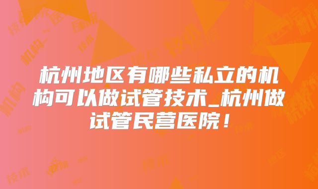 杭州地区有哪些私立的机构可以做试管技术_杭州做试管民营医院!