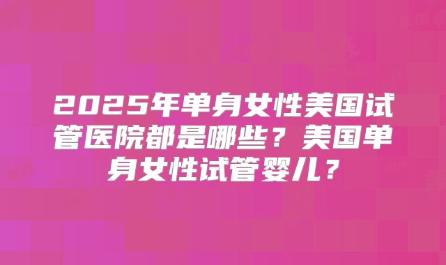 2025年单身女性美国试管医院都是哪些？美国单身女性试管婴儿？