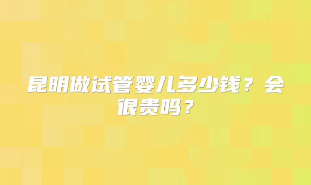 昆明做试管婴儿多少钱?会很贵吗?