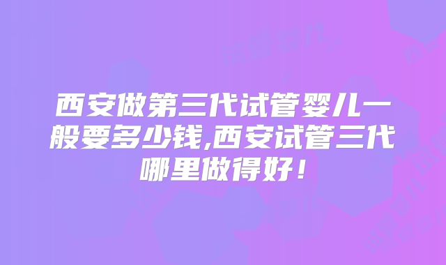 西安做第三代试管婴儿一般要多少钱,西安试管三代哪里做得好！