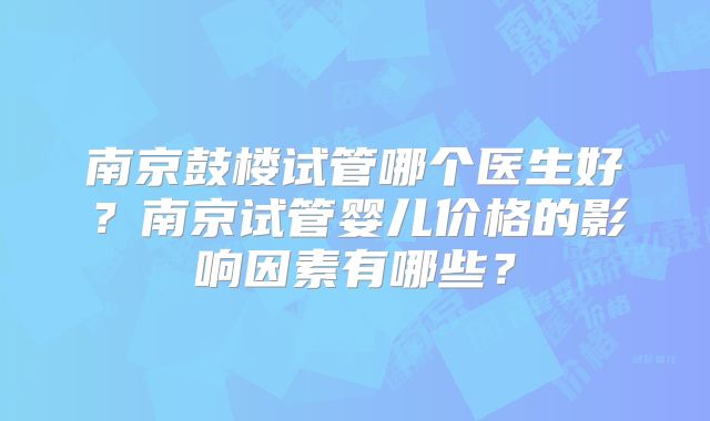 南京鼓楼试管哪个医生好?南京试管婴儿价格的影响因素有哪些?