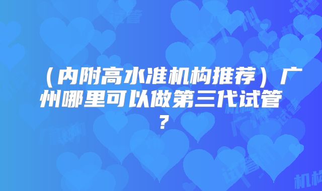 (内附高水准机构推荐)广州哪里可以做第三代试管?