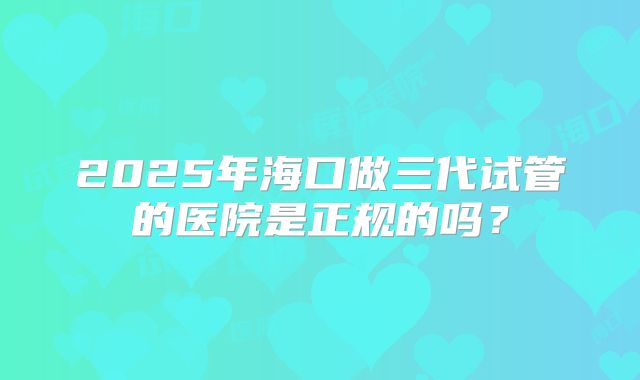 2025年海口做三代试管的医院是正规的吗?
