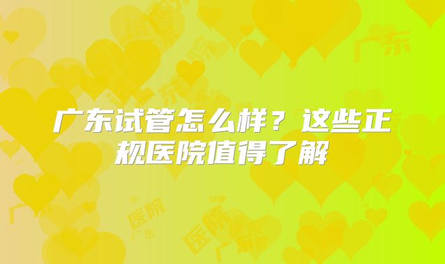 广东试管怎么样？这些正规医院值得了解