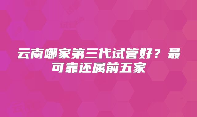 云南哪家第三代试管好？最可靠还属前五家