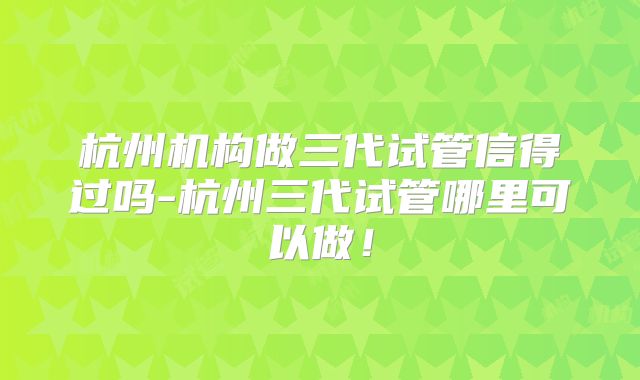 杭州机构做三代试管信得过吗-杭州三代试管哪里可以做!
