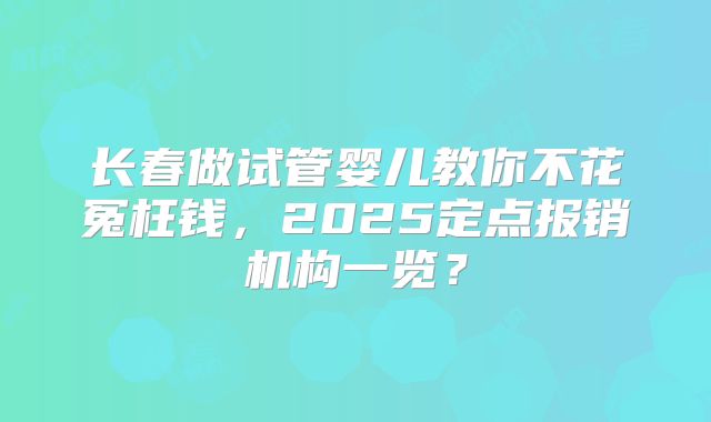 长春做试管婴儿教你不花冤枉钱,2025定点报销机构一览?