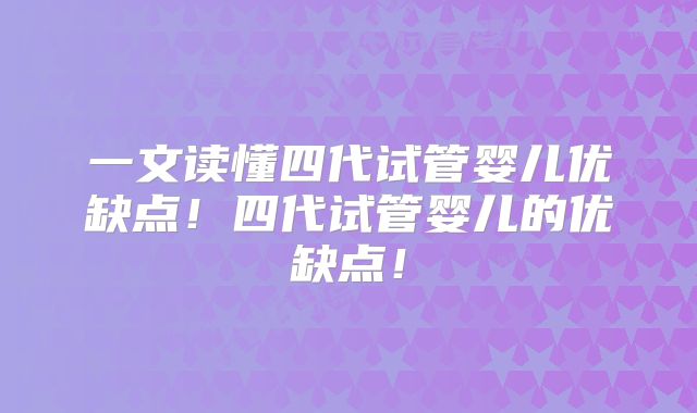 一文读懂四代试管婴儿优缺点!四代试管婴儿的优缺点!