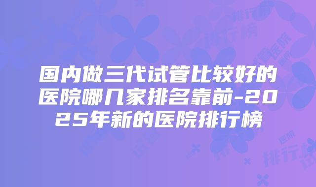 国内做三代试管比较好的医院哪几家排名靠前-2025年新的医院排行榜